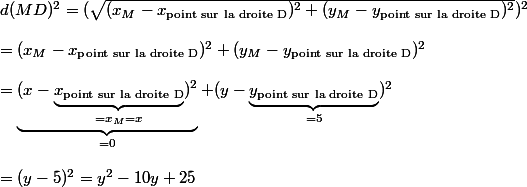 d(MD)^2=(\sqrt{(x_M-x_{\text{point sur la droite D}})^2+(y_M-y_{\text{point sur la droite D}})^2})^2\\\\=(x_M-x_{\text{point sur la droite D}})^2+(y_M-y_{\text{point sur la droite D}})^2\\\\=\underbrace{(x-\underbrace{x_{\text{point sur la droite D}}}_{=x_M=x})^2}_{=0}+(y-\underbrace{y_{\text{point sur la droite D}}}_{=5})^2\\\\=(y-5)^2=y^2-10y+25